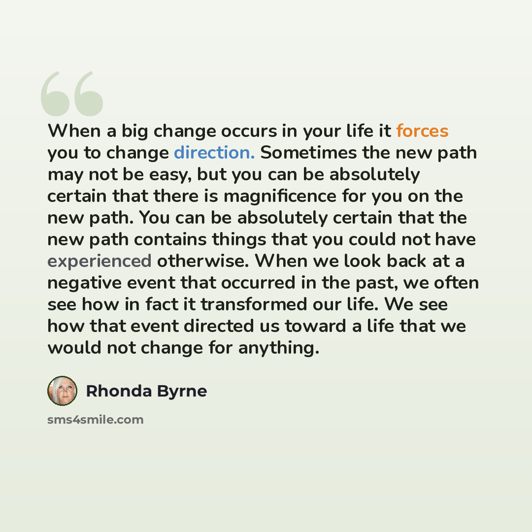 “When a big change occurs in your life it forces you to change direction. Sometimes the new path may not be easy, but you can be absolutely certain that there is magnificence for you on the new path. You can be absolutely certain that the new path contains things that you could not have experienced…” quote by Rhonda Byrne