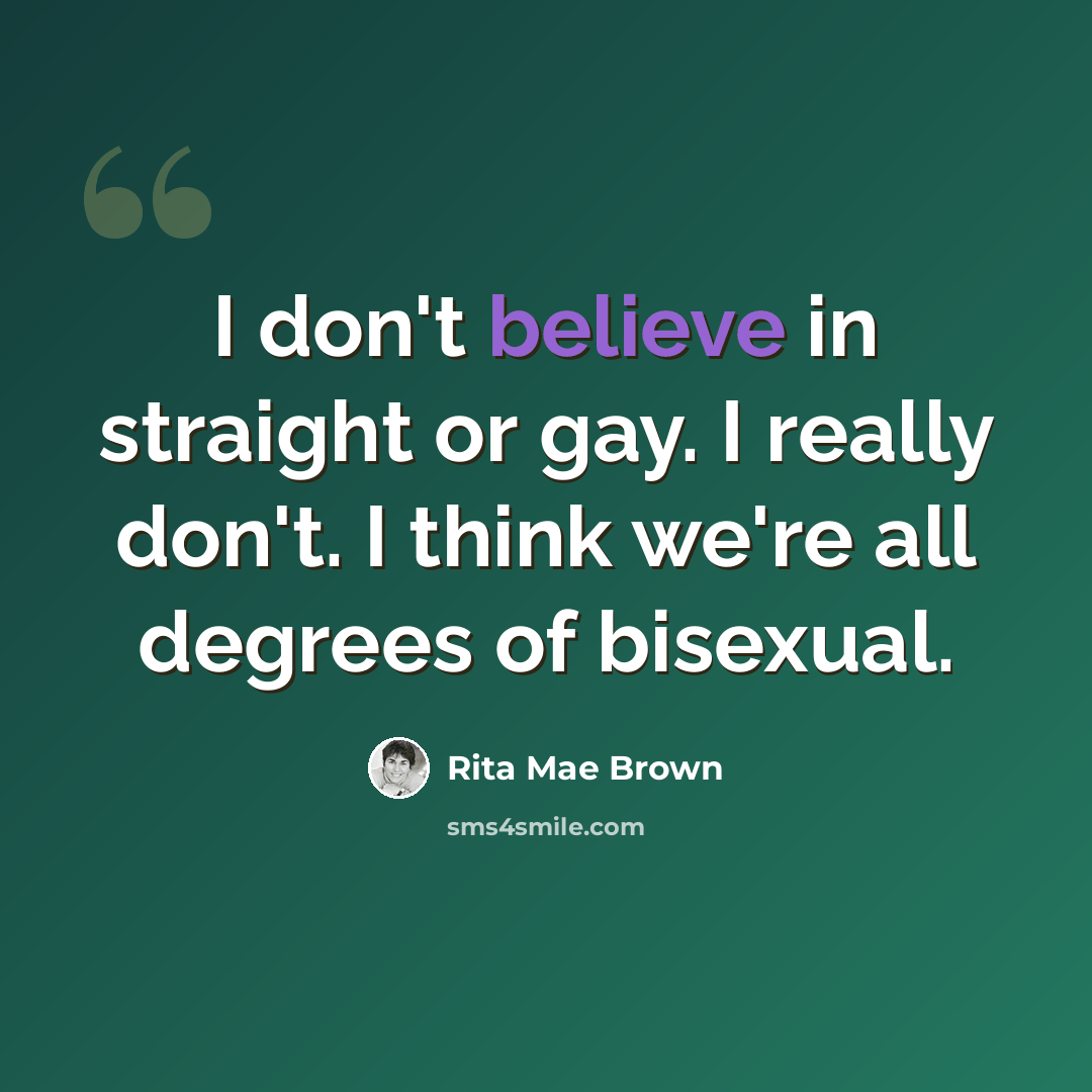 “I don't believe in straight or gay. I really don't. I think we're all degrees of bisexual.” quote by Rita Mae Brown