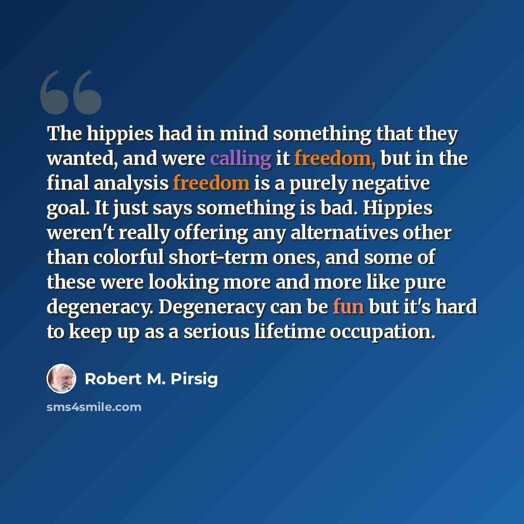 “The hippies had in mind something that they wanted, and were calling it freedom, but in the final analysis freedom is a purely negative goal. It just says something is bad. Hippies weren't really offering any alternatives other than colorful short-term ones, and some of these were looking more and…” quote by Robert M. Pirsig
