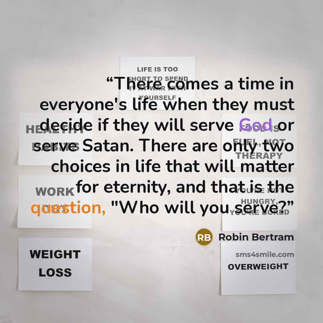 “There comes a time in everyone's life when they must decide if they will serve God or serve Satan. There are only two choices in life that will matter for eternity, and that is the question, "Who will you serve?” quote by Robin Bertram