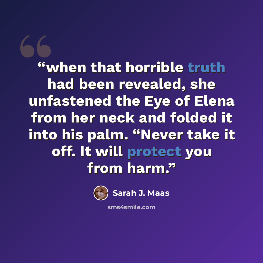 “when that horrible truth had been revealed, she unfastened the Eye of Elena from her neck and folded it into his palm. “Never take it off. It will protect you from harm.” quote by Sarah J. Maas