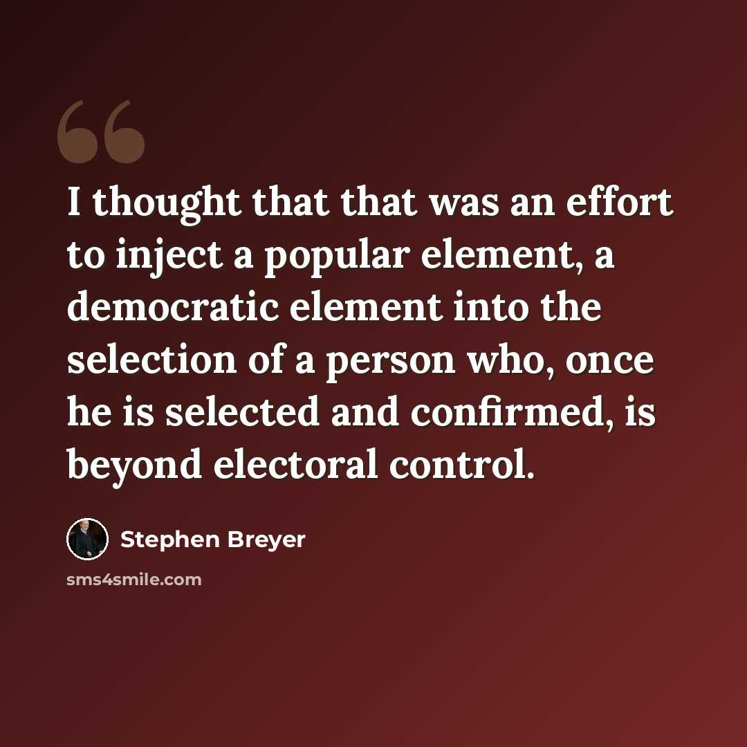 “I thought that that was an effort to inject a popular element, a democratic element into the selection of a person who, once he is selected and confirmed, is beyond electoral control.” quote by Stephen Breyer