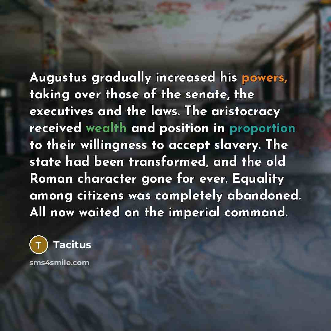“Augustus gradually increased his powers, taking over those of the senate, the executives and the laws. The aristocracy received wealth and position in proportion to their willingness to accept slavery. The state had been transformed, and the old Roman character gone for ever. Equality among…” quote by Tacitus