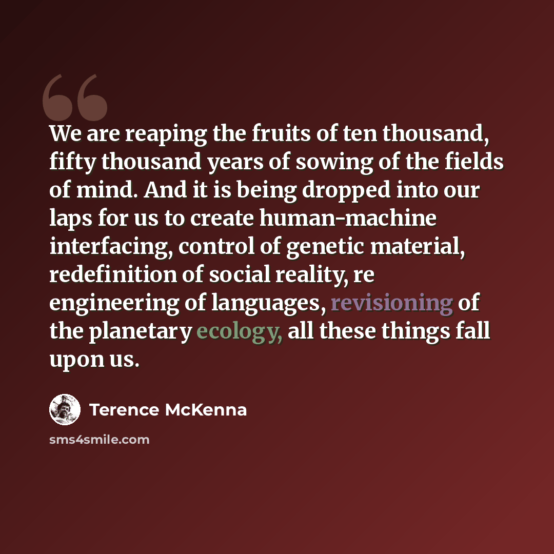 “We are reaping the fruits of ten thousand, fifty thousand years of sowing of the fields of mind. And it is being dropped into our laps for us to create human-machine interfacing, control of genetic material, redefinition of social reality, re engineering of languages, revisioning of the planetary…” quote by Terence McKenna
