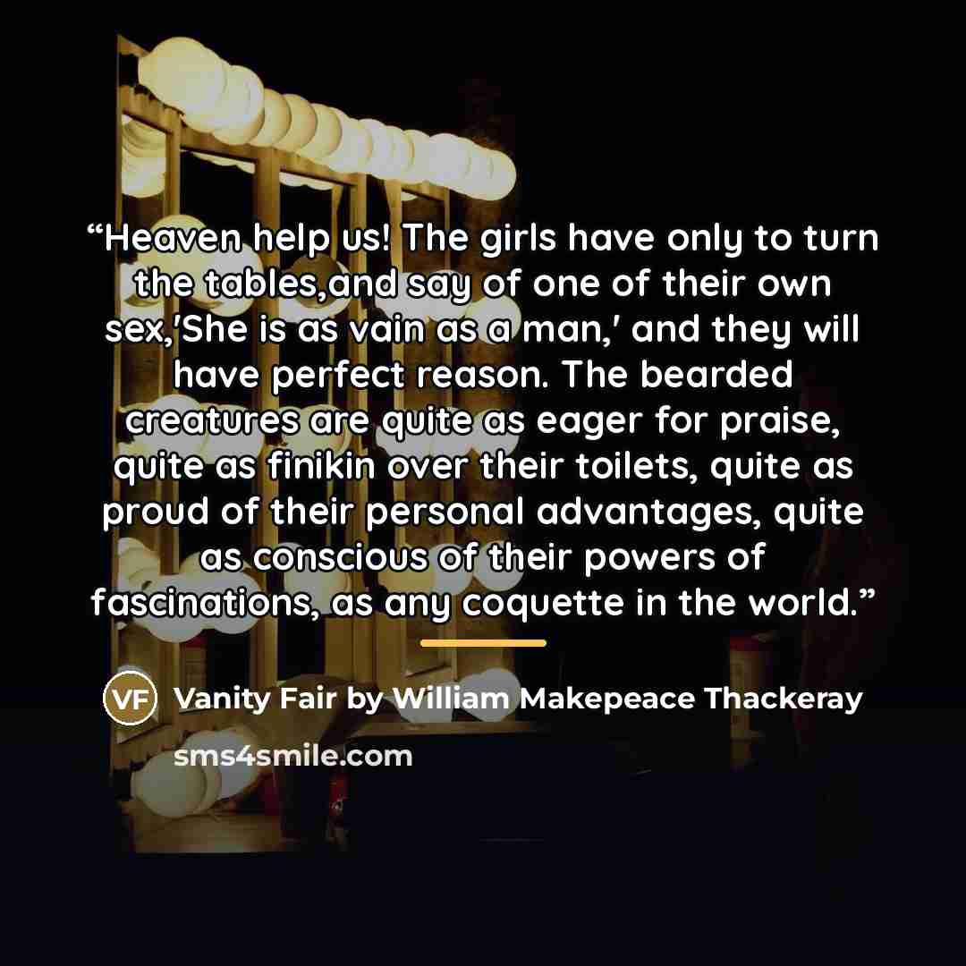 “Heaven help us! The girls have only to turn the tables,and say of one of their own sex,'She is as vain as a man,' and they will have perfect reason. The bearded creatures are quite as eager for praise, quite as finikin over their toilets, quite as proud of their personal advantages, quite as…” quote by Vanity Fair by William Makepeace Thackeray