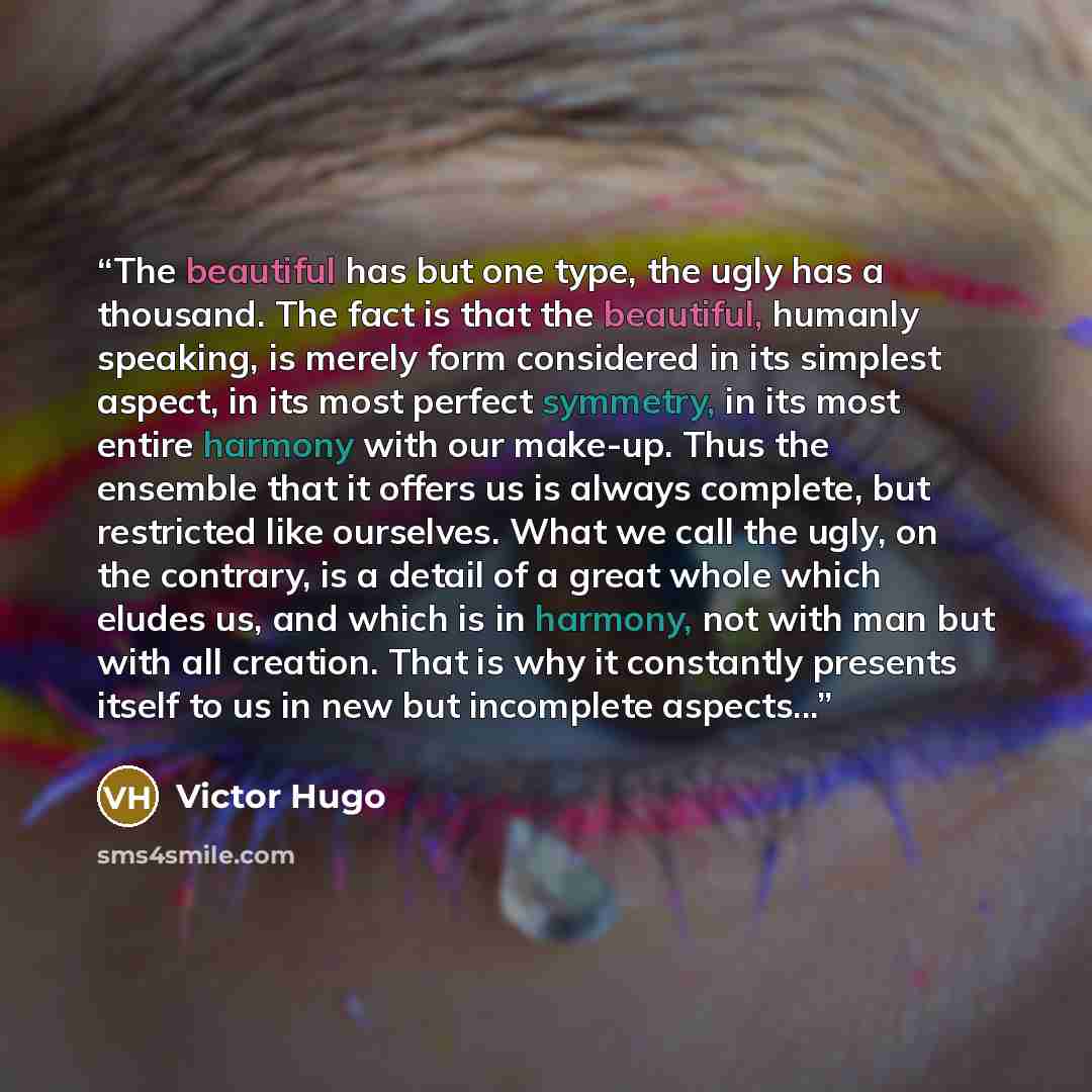 “The beautiful has but one type, the ugly has a thousand. The fact is that the beautiful, humanly speaking, is merely form considered in its simplest aspect, in its most perfect symmetry, in its most entire harmony with our make-up. Thus the ensemble that it offers us is always complete, but…” quote by Victor Hugo