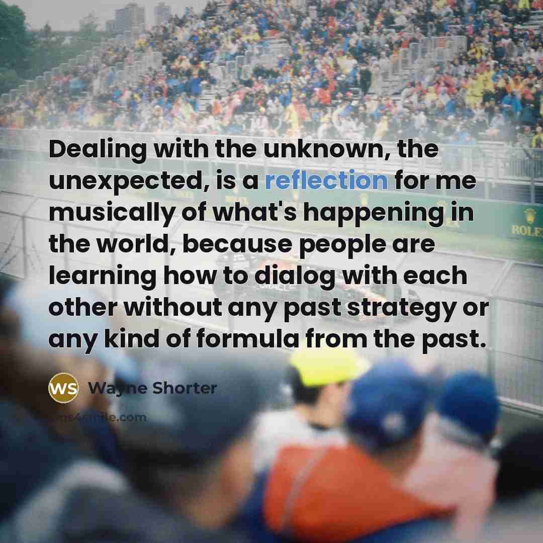 “Dealing with the unknown, the unexpected, is a reflection for me musically of what's happening in the world, because people are learning how to dialog with each other without any past strategy or any kind of formula from the past.” quote by Wayne Shorter