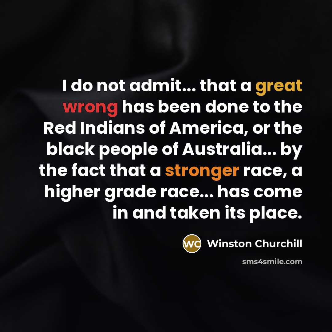 “I do not admit... that a great wrong has been done to the Red Indians of America, or the black people of Australia... by the fact that a stronger race, a higher grade race... has come in and taken its place.” quote by Winston Churchill