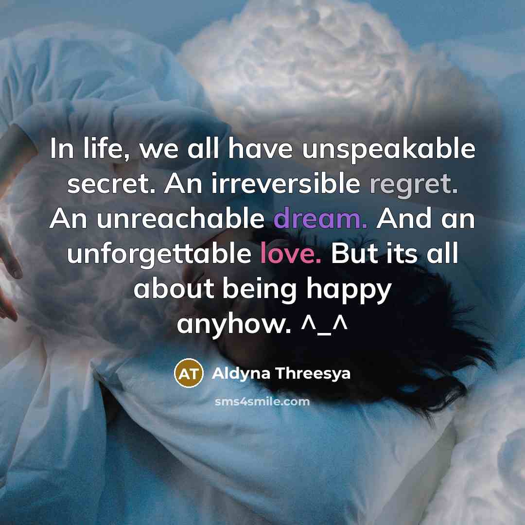 “In life, we all have unspeakable secret. An irreversible regret. An unreachable dream. And an unforgettable love. But its all about being happy anyhow. ^_^” quote by Aldyna Threesya