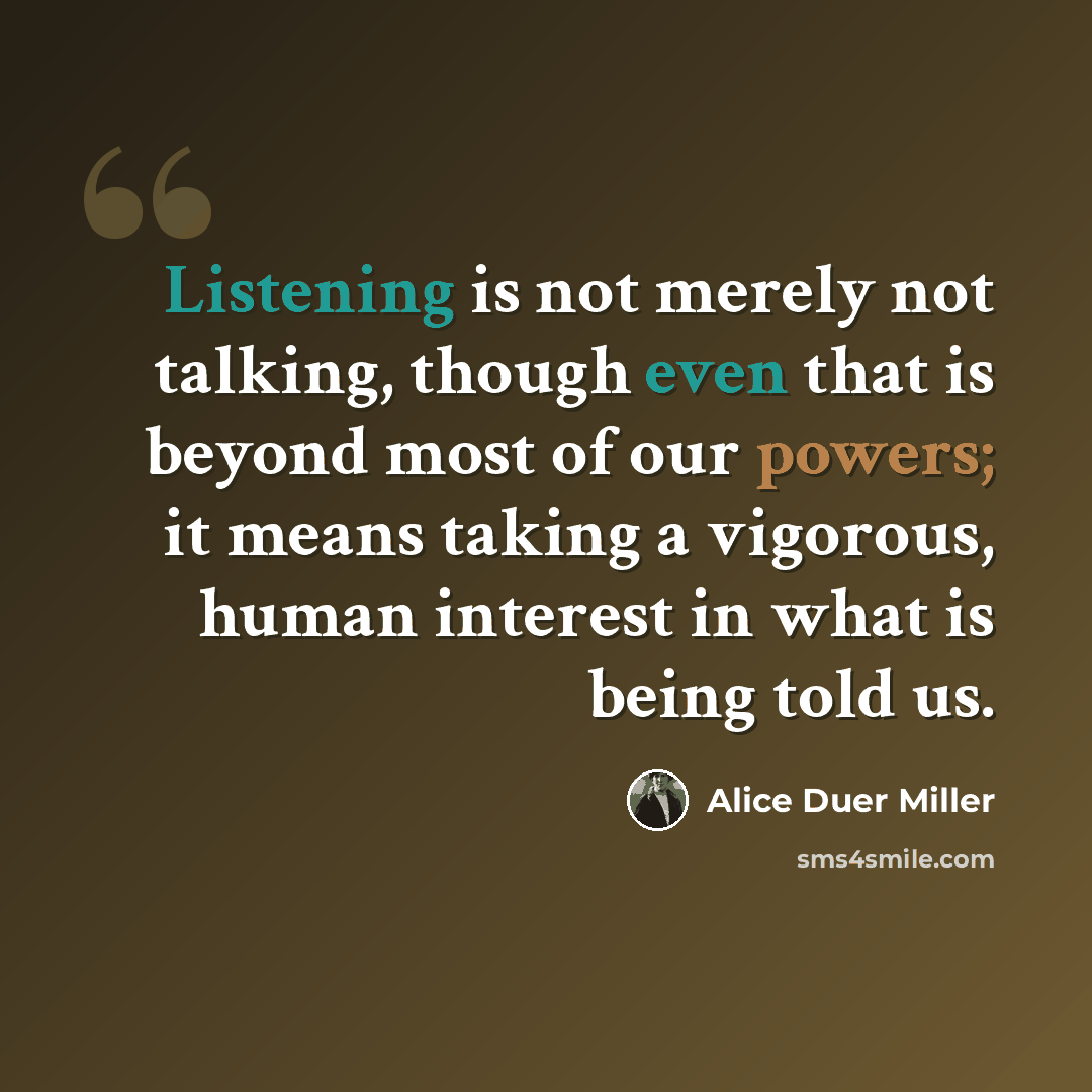 “Listening is not merely not talking, though even that is beyond most of our powers; it means taking a vigorous, human interest in what is being told us.” quote by Alice Duer Miller