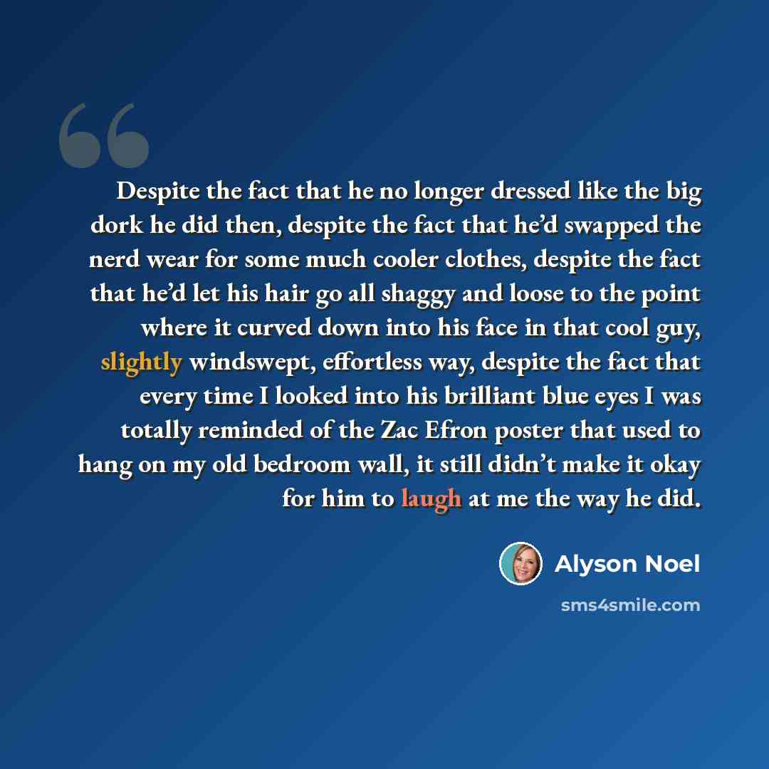 “Despite the fact that he no longer dressed like the big dork he did then, despite the fact that he’d swapped the nerd wear for some much cooler clothes, despite the fact that he’d let his hair go all shaggy and loose to the point where it curved down into his face in that cool guy, slightly…” quote by Alyson Noel