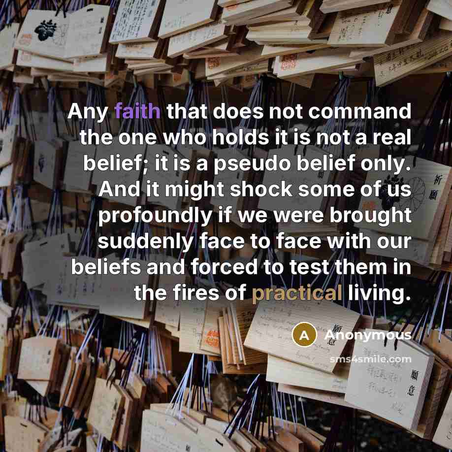 “Any faith that does not command the one who holds it is not a real belief; it is a pseudo belief only. And it might shock some of us profoundly if we were brought suddenly face to face with our beliefs and forced to test them in the fires of practical living.” quote by Anonymous
