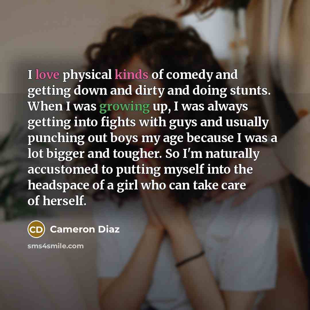 “I love physical kinds of comedy and getting down and dirty and doing stunts. When I was growing up, I was always getting into fights with guys and usually punching out boys my age because I was a lot bigger and tougher. So I'm naturally accustomed to putting myself into the headspace of a girl who…” quote by Cameron Diaz