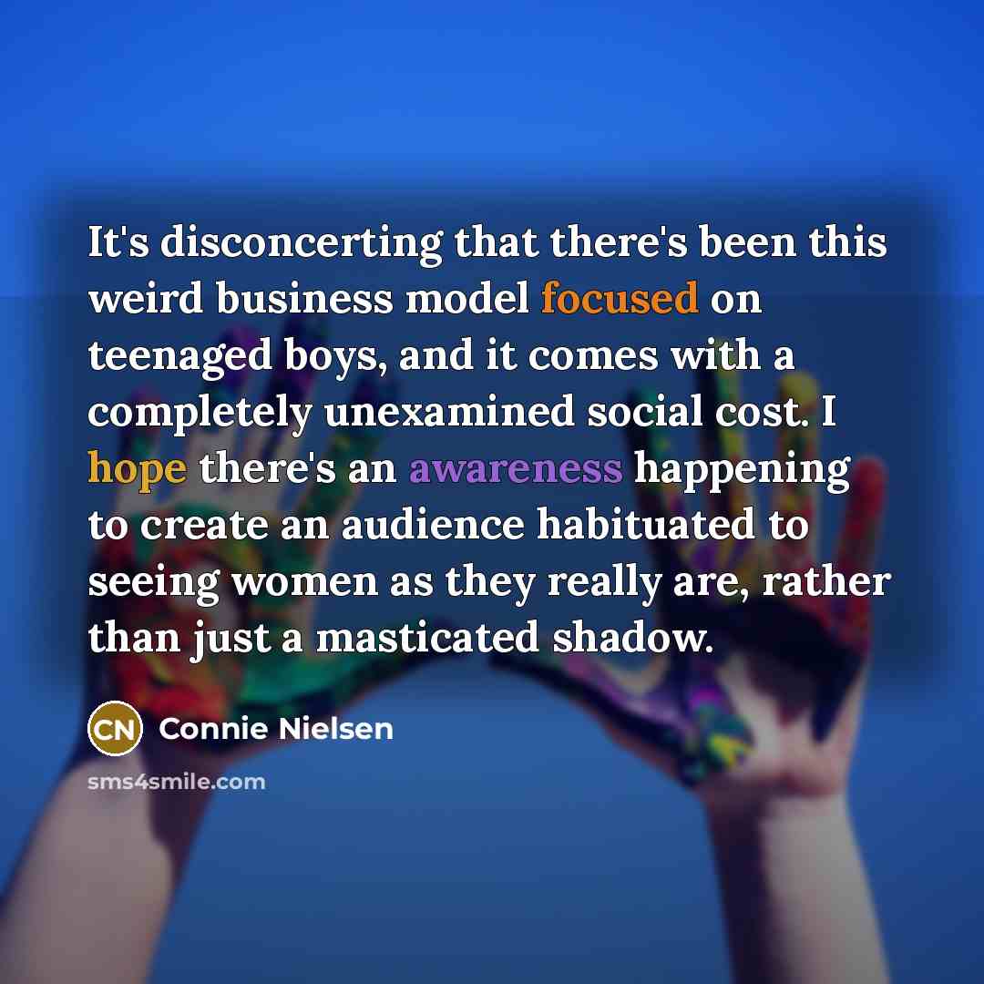 “It's disconcerting that there's been this weird business model focused on teenaged boys, and it comes with a completely unexamined social cost. I hope there's an awareness happening to create an audience habituated to seeing women as they really are, rather than just a masticated shadow.” quote by Connie Nielsen