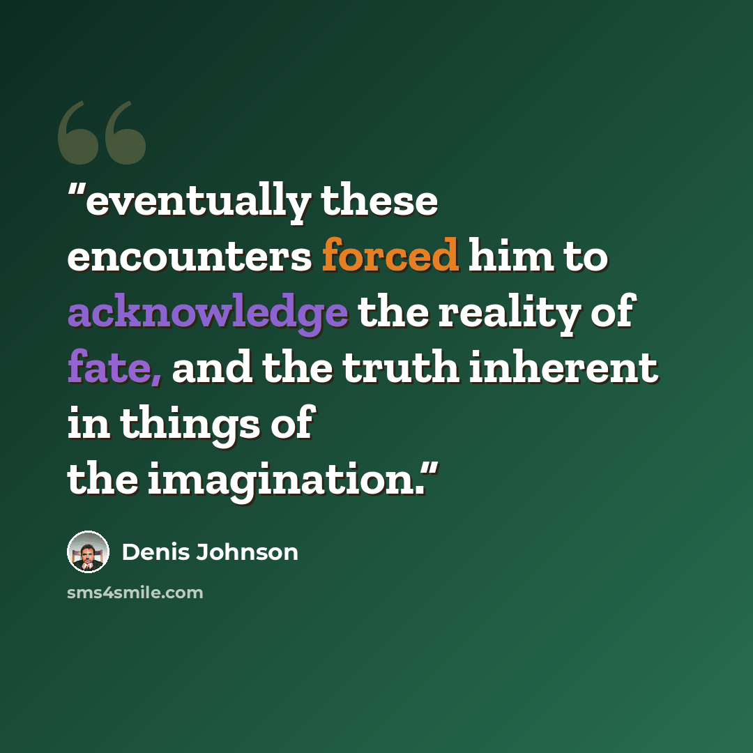 “eventually these encounters forced him to acknowledge the reality of fate, and the truth inherent in things of the imagination.” quote by Denis Johnson