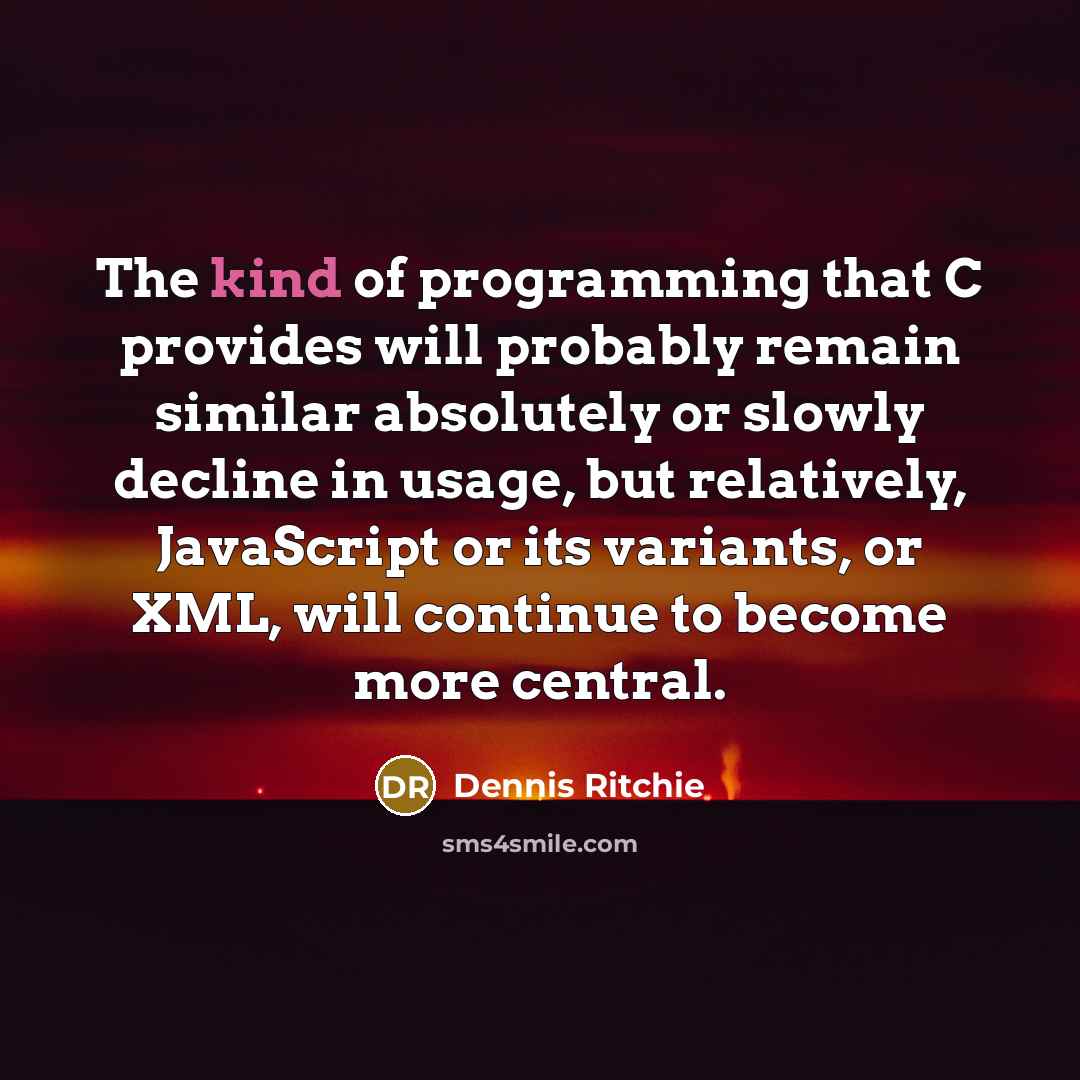 “The kind of programming that C provides will probably remain similar absolutely or slowly decline in usage, but relatively, JavaScript or its variants, or XML, will continue to become more central.” quote by Dennis Ritchie