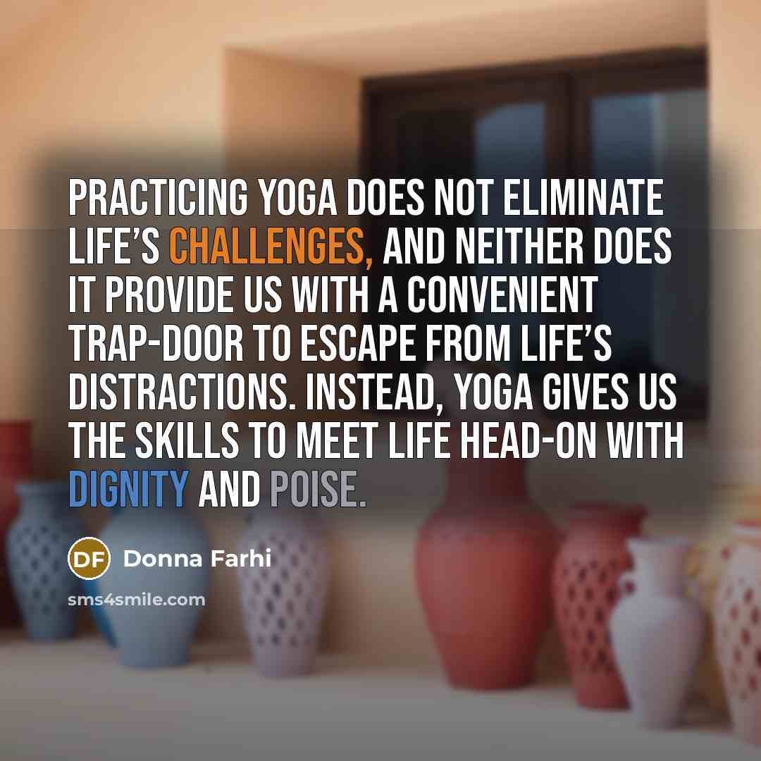 “Practicing yoga does not eliminate life’s challenges, and neither does it provide us with a convenient trap-door to escape from life’s distractions. Instead, Yoga gives us the skills to meet life head-on with dignity and poise.” quote by Donna Farhi