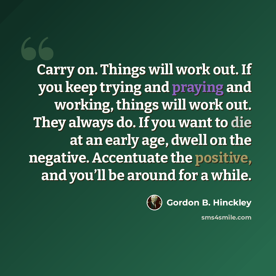“Carry on. Things will work out. If you keep trying and praying and working, things will work out. They always do. If you want to die at an early age, dwell on the negative. Accentuate the positive, and you’ll be around for a while.” quote by Gordon B. Hinckley