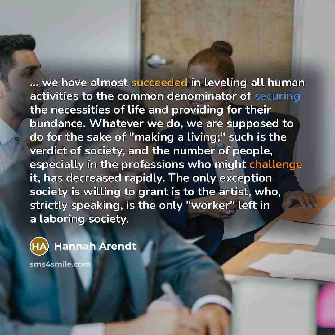 “... we have almost succeeded in leveling all human activities to the common denominator of securing the necessities of life and providing for their bundance. Whatever we do, we are supposed to do for the sake of "making a living;" such is the verdict of society, and the number of people…” quote by Hannah Arendt