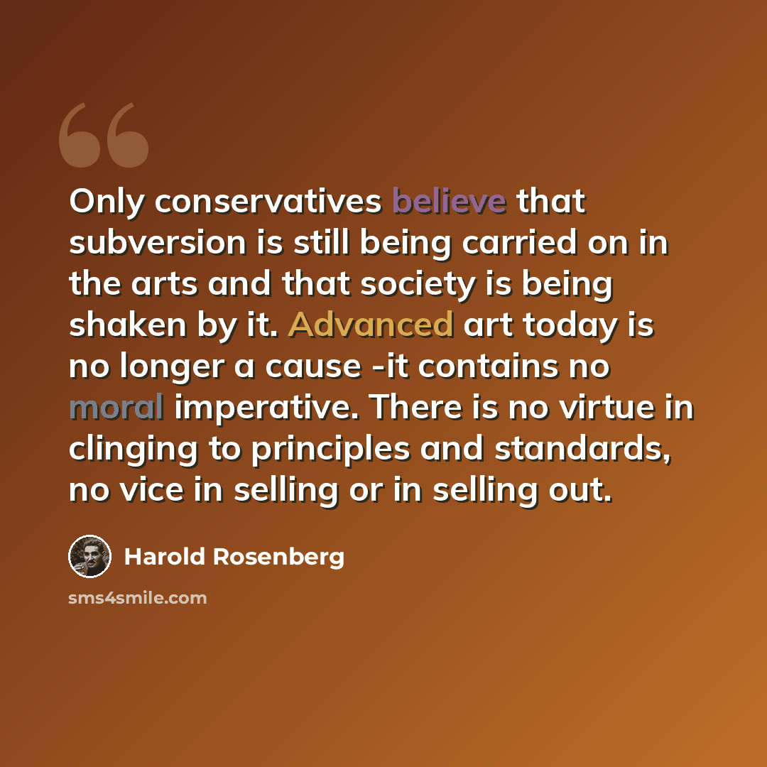 “Only conservatives believe that subversion is still being carried on in the arts and that society is being shaken by it. Advanced art today is no longer a cause -it contains no moral imperative. There is no virtue in clinging to principles and standards, no vice in selling or in selling out.” quote by Harold Rosenberg