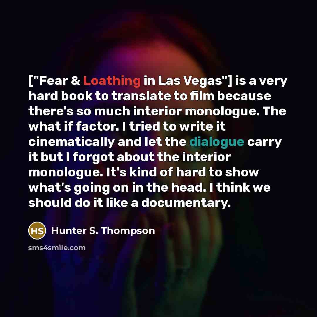 “["Fear & Loathing in Las Vegas"] is a very hard book to translate to film because there's so much interior monologue. The what if factor. I tried to write it cinematically and let the dialogue carry it but I forgot about the interior monologue. It's kind of hard to show what's going on in the…” quote by Hunter S. Thompson