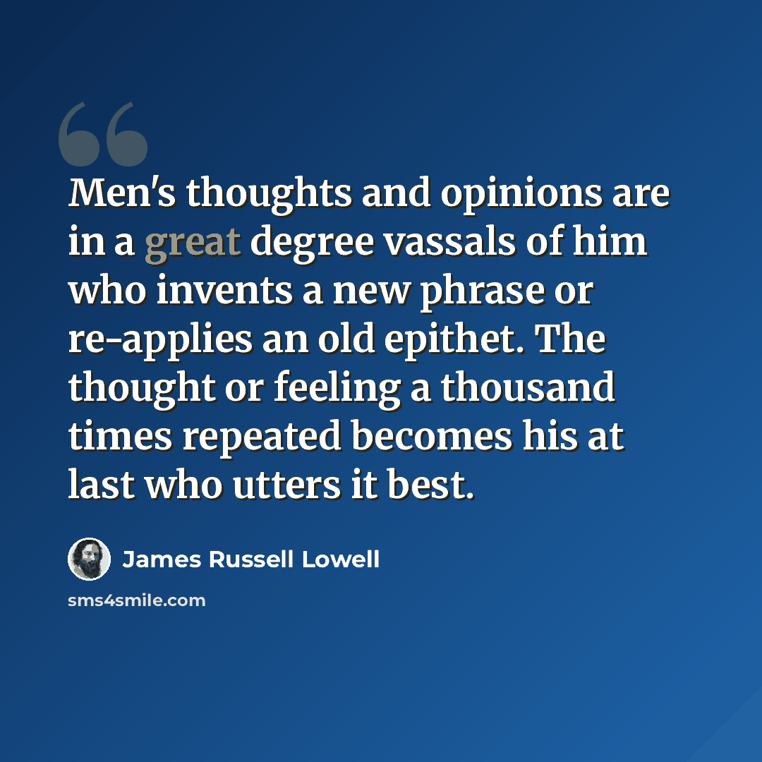 “Men's thoughts and opinions are in a great degree vassals of him who invents a new phrase or re-applies an old epithet. The thought or feeling a thousand times repeated becomes his at last who utters it best.” quote by James Russell Lowell