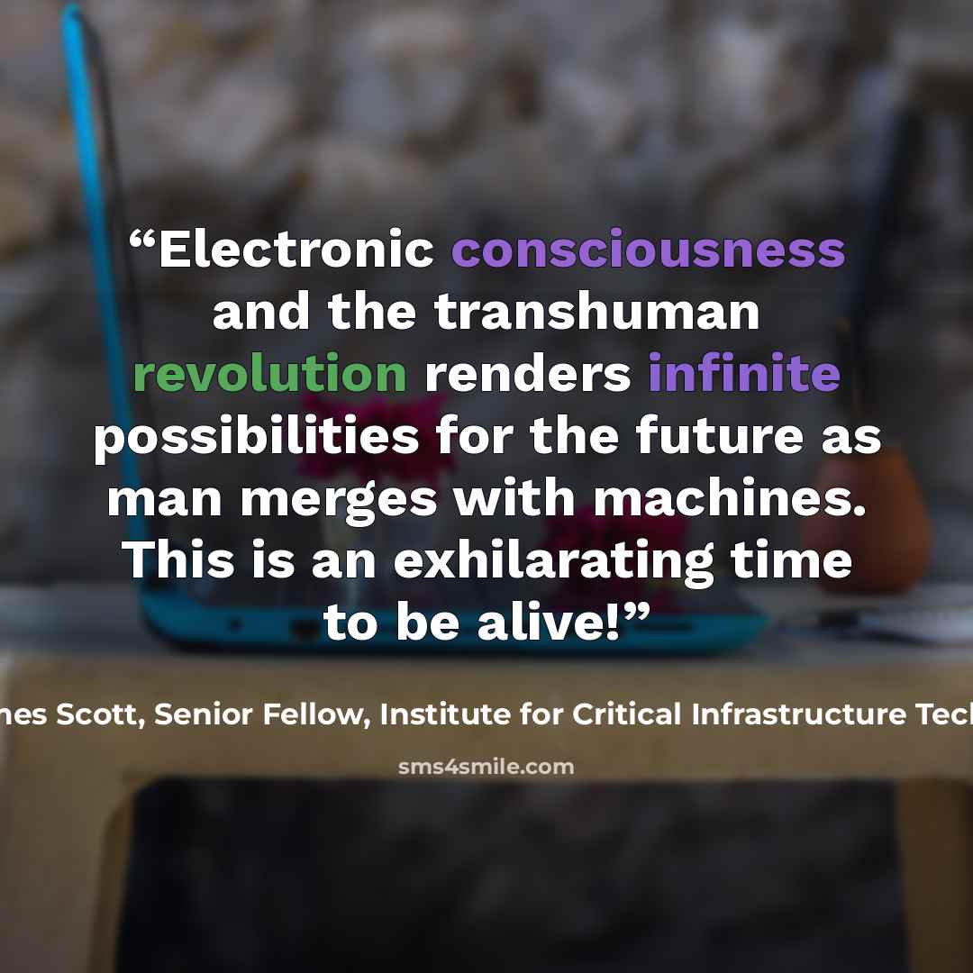 “Electronic consciousness and the transhuman revolution renders infinite possibilities for the future as man merges with machines. This is an exhilarating time to be alive!” quote by James Scott, Senior Fellow, Institute for Critical Infrastructure Technology