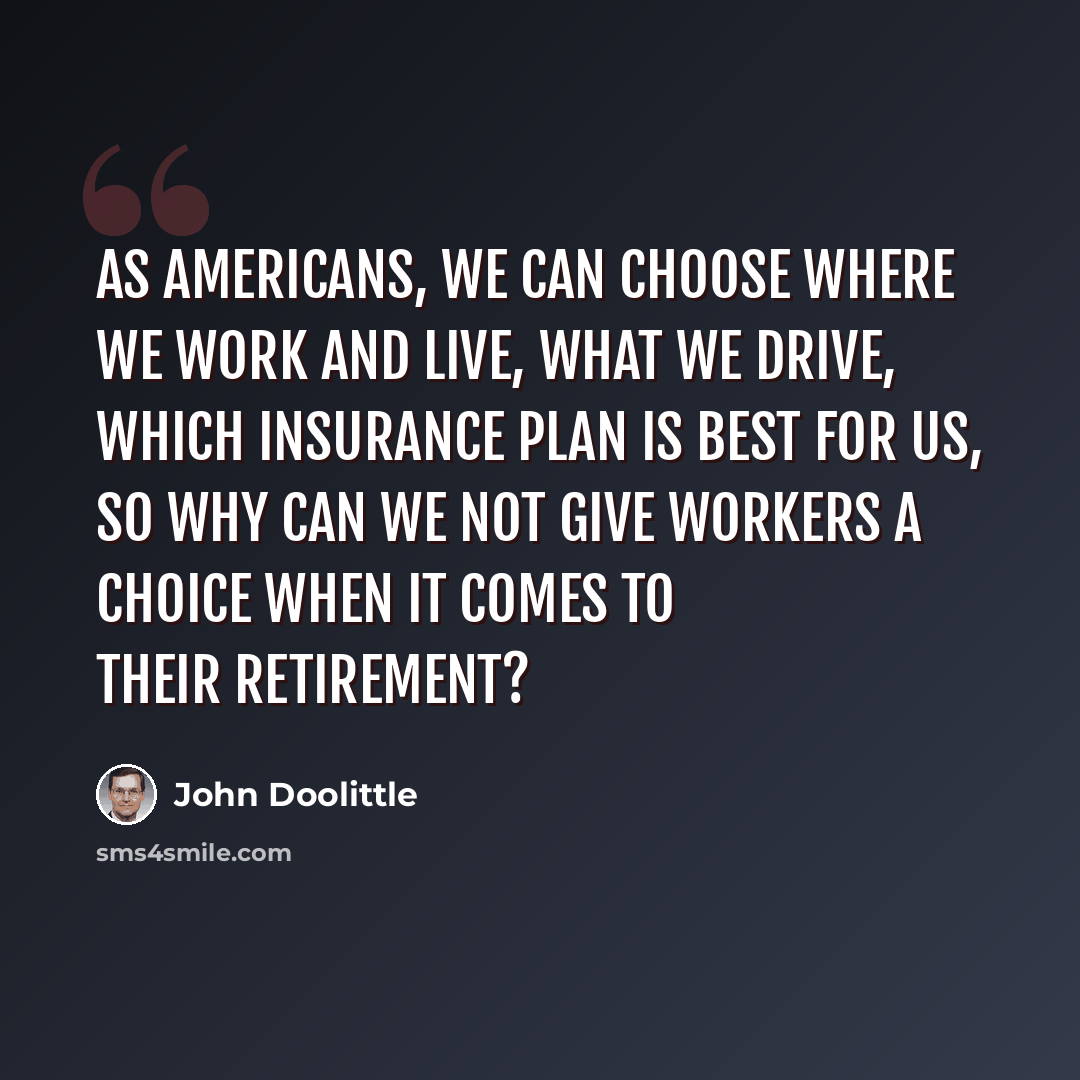 “As Americans, we can choose where we work and live, what we drive, which insurance plan is best for us, so why can we not give workers a choice when it comes to their retirement?” quote by John Doolittle