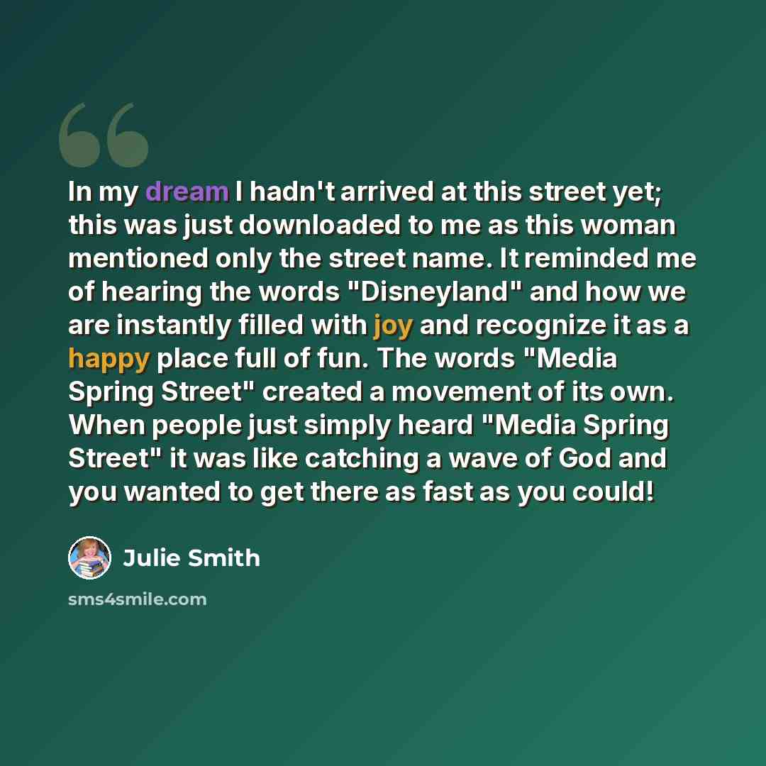 “In my dream I hadn't arrived at this street yet; this was just downloaded to me as this woman mentioned only the street name. It reminded me of hearing the words "Disneyland" and how we are instantly filled with joy and recognize it as a happy place full of fun. The words "Media Spring Street"…” quote by Julie Smith