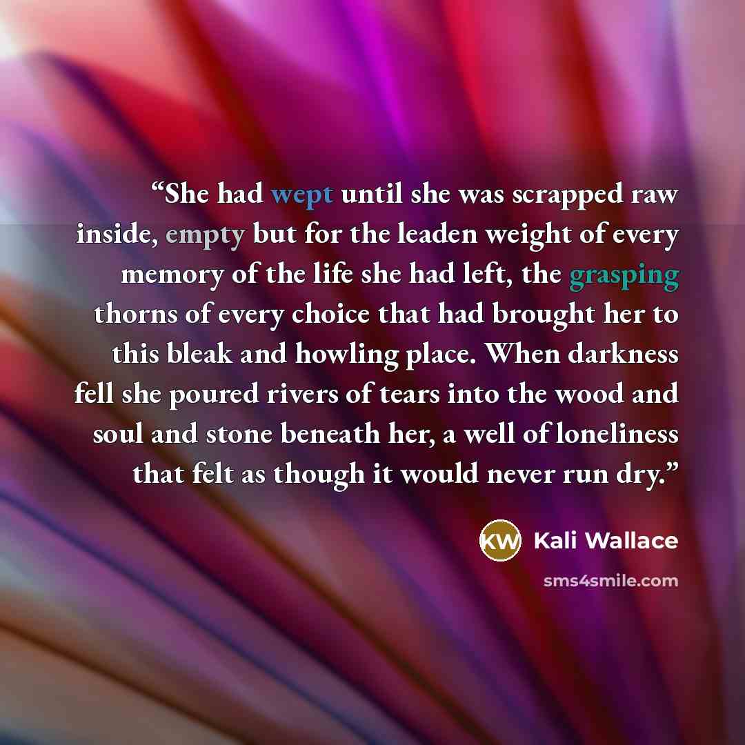 “She had wept until she was scrapped raw inside, empty but for the leaden weight of every memory of the life she had left, the grasping thorns of every choice that had brought her to this bleak and howling place. When darkness fell she poured rivers of tears into the wood and soul and stone beneath…” quote by Kali Wallace