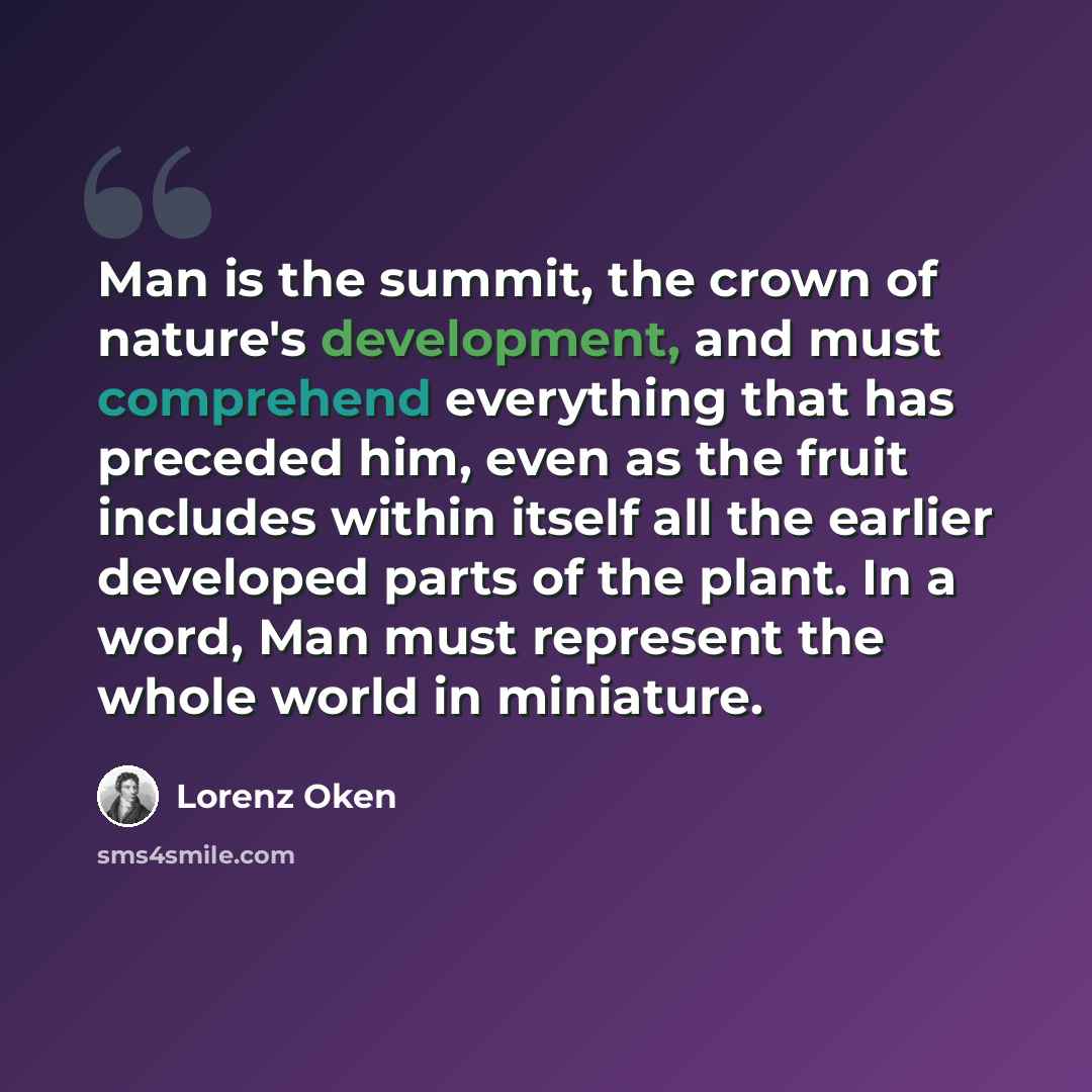 “Man is the summit, the crown of nature's development, and must comprehend everything that has preceded him, even as the fruit includes within itself all the earlier developed parts of the plant. In a word, Man must represent the whole world in miniature.” quote by Lorenz Oken