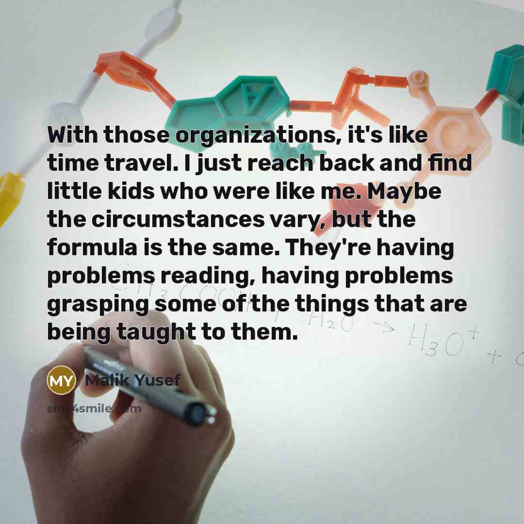 “With those organizations, it's like time travel. I just reach back and find little kids who were like me. Maybe the circumstances vary, but the formula is the same. They're having problems reading, having problems grasping some of the things that are being taught to them.” quote by Malik Yusef