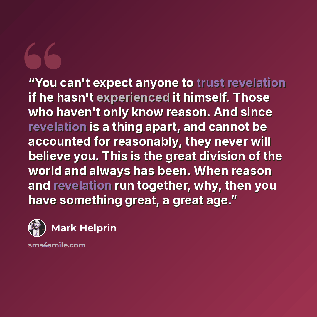 “You can't expect anyone to trust revelation if he hasn't experienced it himself. Those who haven't only know reason. And since revelation is a thing apart, and cannot be accounted for reasonably, they never will believe you. This is the great division of the world and always has been. When reason…” quote by Mark Helprin