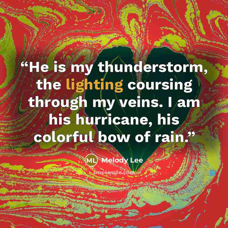 “He is my thunderstorm, the lighting coursing through my veins. I am his hurricane, his colorful bow of rain.” quote by Melody Lee