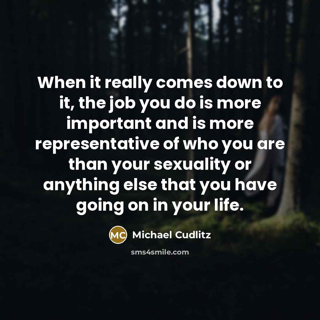 “When it really comes down to it, the job you do is more important and is more representative of who you are than your sexuality or anything else that you have going on in your life.” quote by Michael Cudlitz