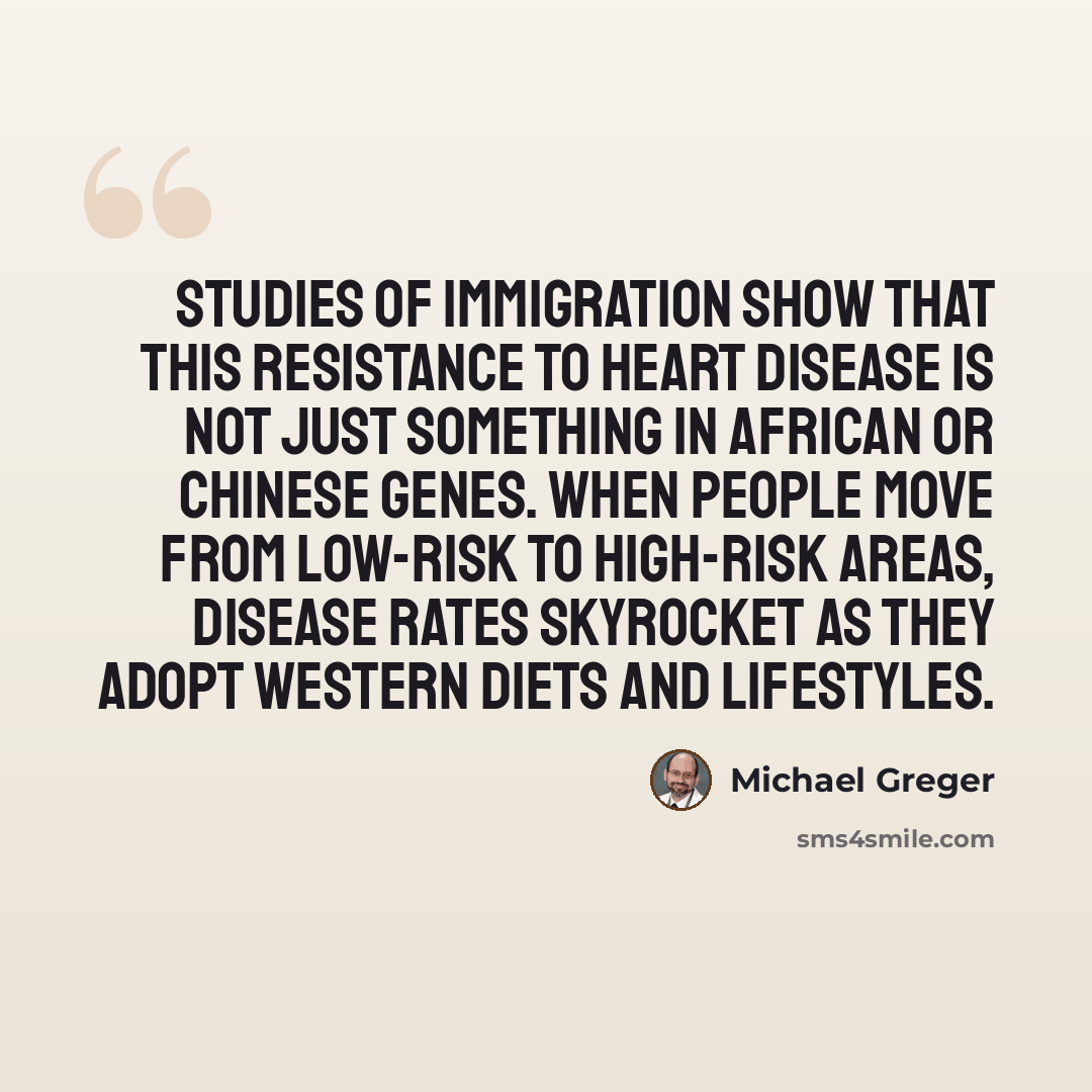 “Studies of immigration show that this resistance to heart disease is not just something in African or Chinese genes. When people move from low-risk to high-risk areas, disease rates skyrocket as they adopt Western diets and lifestyles.” quote by Michael Greger