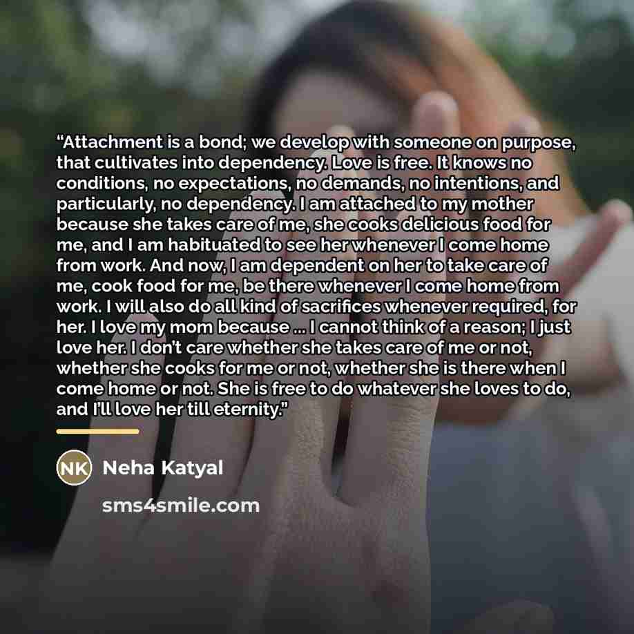 “Attachment is a bond; we develop with someone on purpose, that cultivates into dependency. Love is free. It knows no conditions, no expectations, no demands, no intentions, and particularly, no dependency. I am attached to my mother because she takes care of me, she cooks delicious food for me…” quote by Neha Katyal