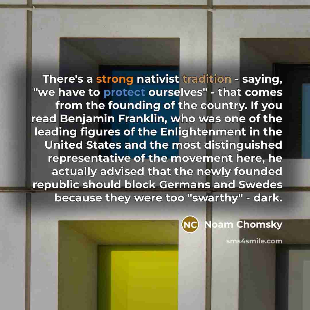 “There's a strong nativist tradition - saying, "we have to protect ourselves" - that comes from the founding of the country. If you read Benjamin Franklin, who was one of the leading figures of the Enlightenment in the United States and the most distinguished representative of the movement here, he…” quote by Noam Chomsky