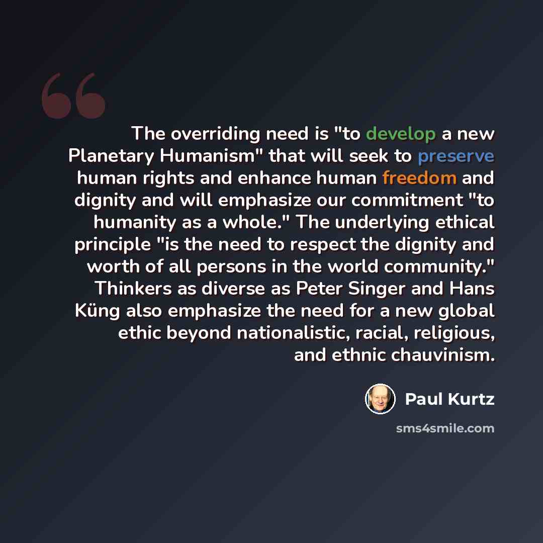 “The overriding need is "to develop a new Planetary Humanism" that will seek to preserve human rights and enhance human freedom and dignity and will emphasize our commitment "to humanity as a whole." The underlying ethical principle "is the need to respect the dignity and worth of all persons in…” quote by Paul Kurtz