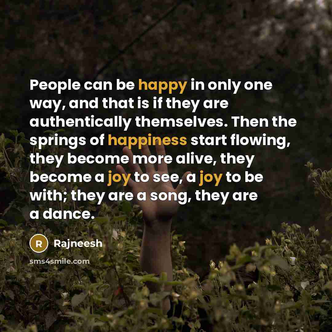 “People can be happy in only one way, and that is if they are authentically themselves. Then the springs of happiness start flowing, they become more alive, they become a joy to see, a joy to be with; they are a song, they are a dance.” quote by Rajneesh