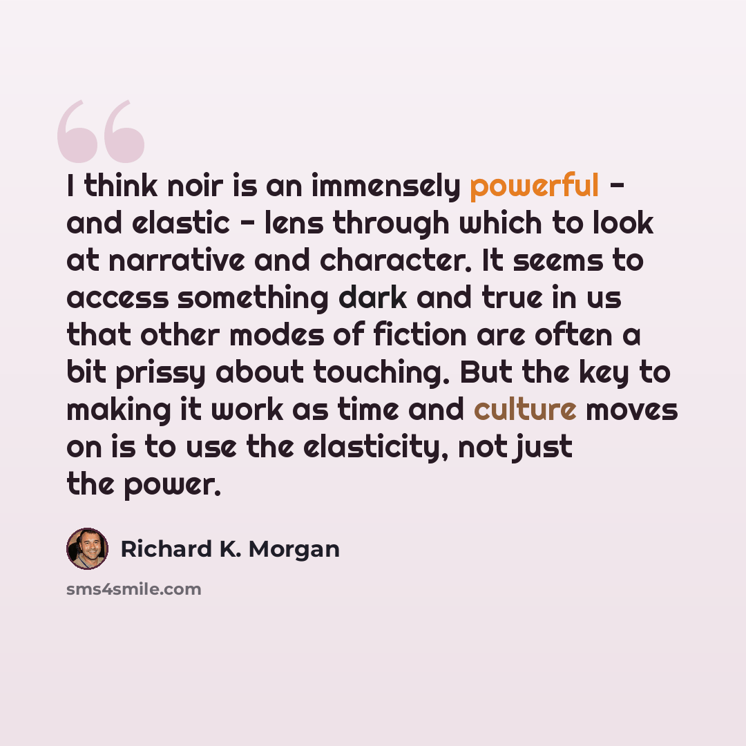 “I think noir is an immensely powerful - and elastic - lens through which to look at narrative and character. It seems to access something dark and true in us that other modes of fiction are often a bit prissy about touching. But the key to making it work as time and culture moves on is to use the…” quote by Richard K. Morgan