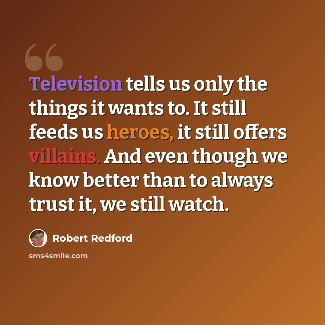 “Television tells us only the things it wants to. It still feeds us heroes, it still offers villains. And even though we know better than to always trust it, we still watch.” quote by Robert Redford