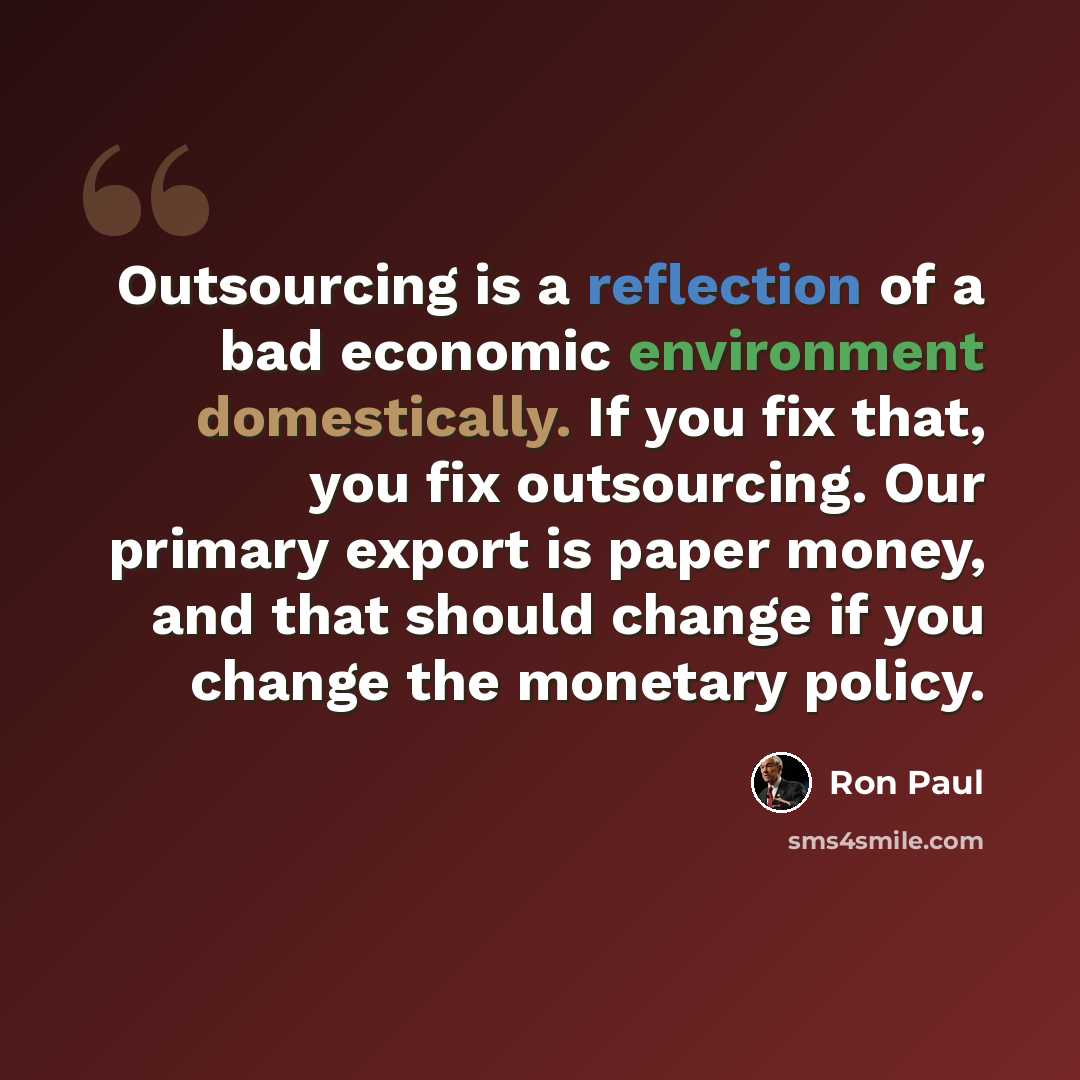 “Outsourcing is a reflection of a bad economic environment domestically. If you fix that, you fix outsourcing. Our primary export is paper money, and that should change if you change the monetary policy.” quote by Ron Paul
