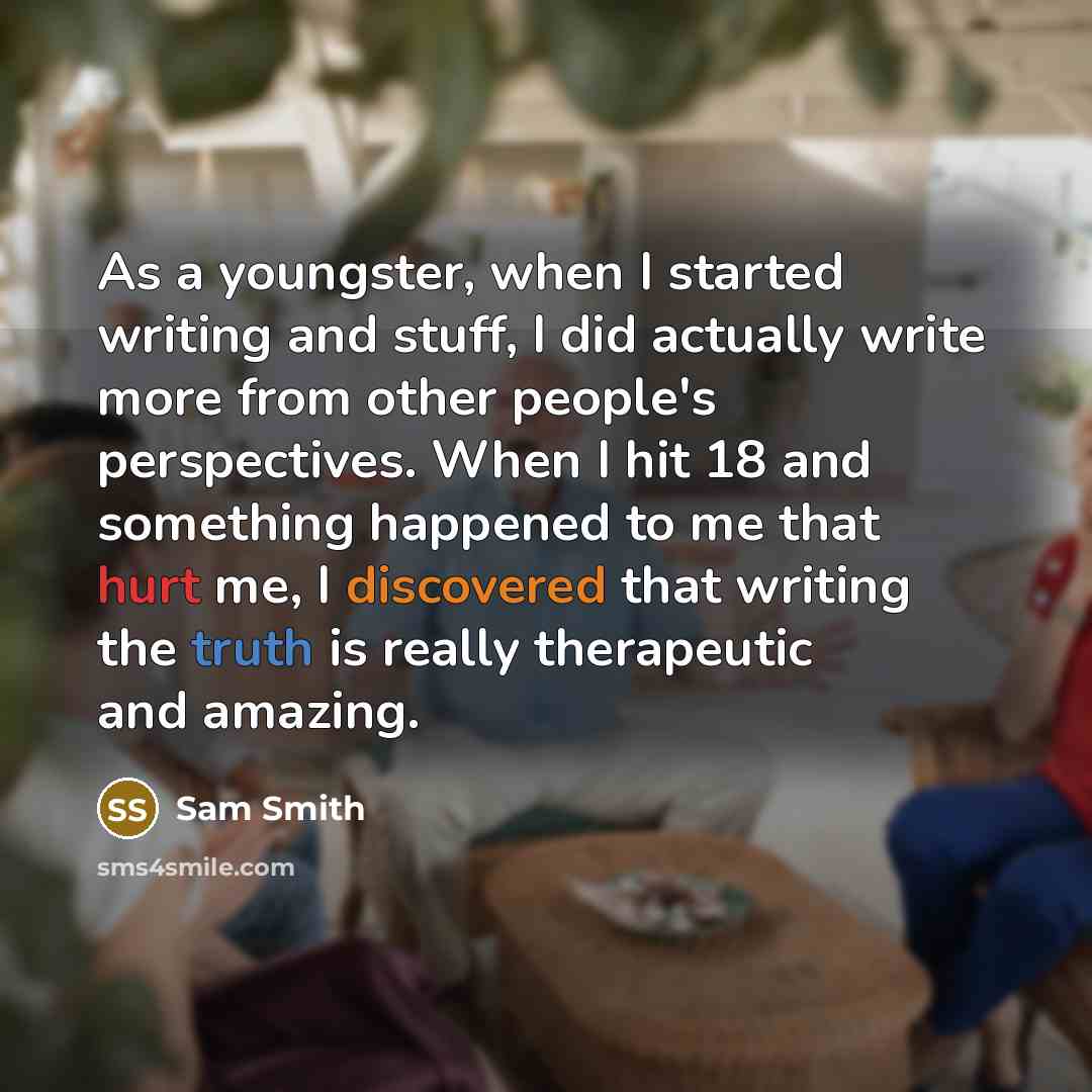 “As a youngster, when I started writing and stuff, I did actually write more from other people's perspectives. When I hit 18 and something happened to me that hurt me, I discovered that writing the truth is really therapeutic and amazing.” quote by Sam Smith