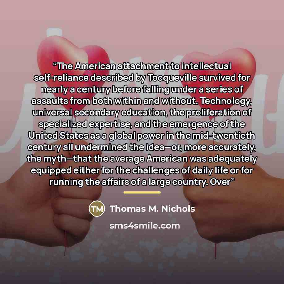 “The American attachment to intellectual self-reliance described by Tocqueville survived for nearly a century before falling under a series of assaults from both within and without. Technology, universal secondary education, the proliferation of specialized expertise, and the emergence of the…” quote by Thomas M. Nichols