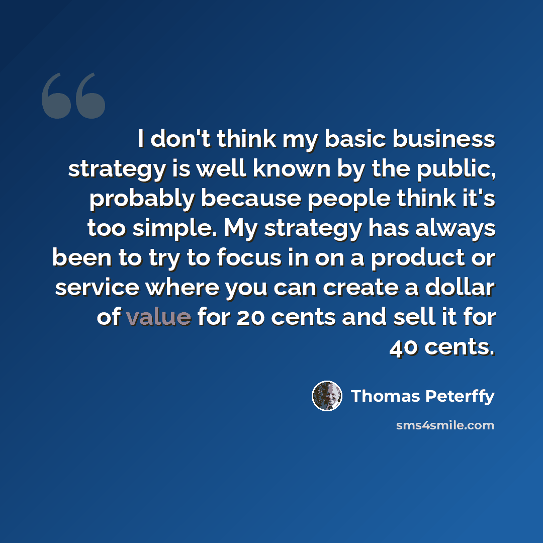 “I don't think my basic business strategy is well known by the public, probably because people think it's too simple. My strategy has always been to try to focus in on a product or service where you can create a dollar of value for 20 cents and sell it for 40 cents.” quote by Thomas Peterffy