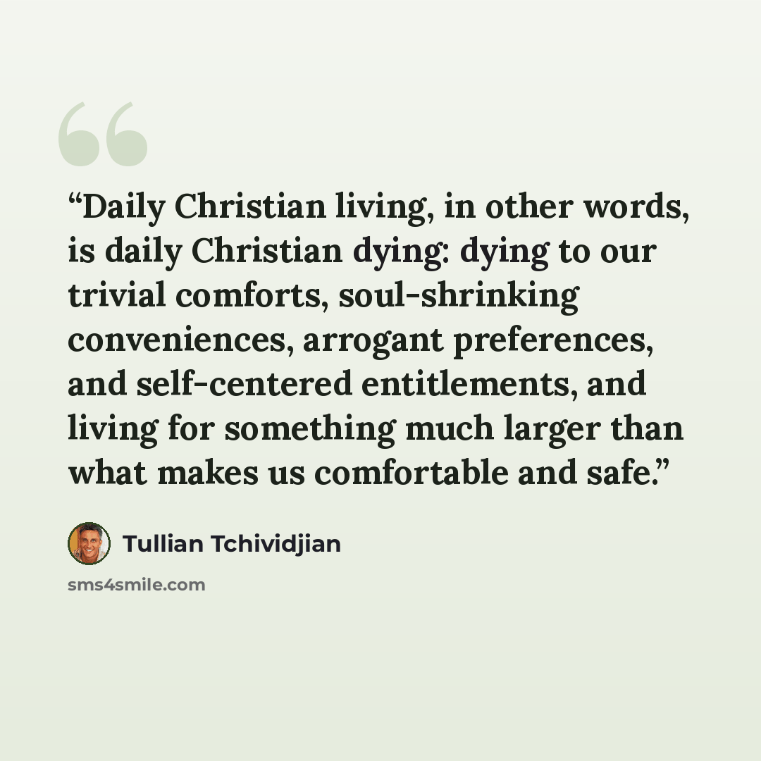 “Daily Christian living, in other words, is daily Christian dying: dying to our trivial comforts, soul-shrinking conveniences, arrogant preferences, and self-centered entitlements, and living for something much larger than what makes us comfortable and safe.” quote by Tullian Tchividjian