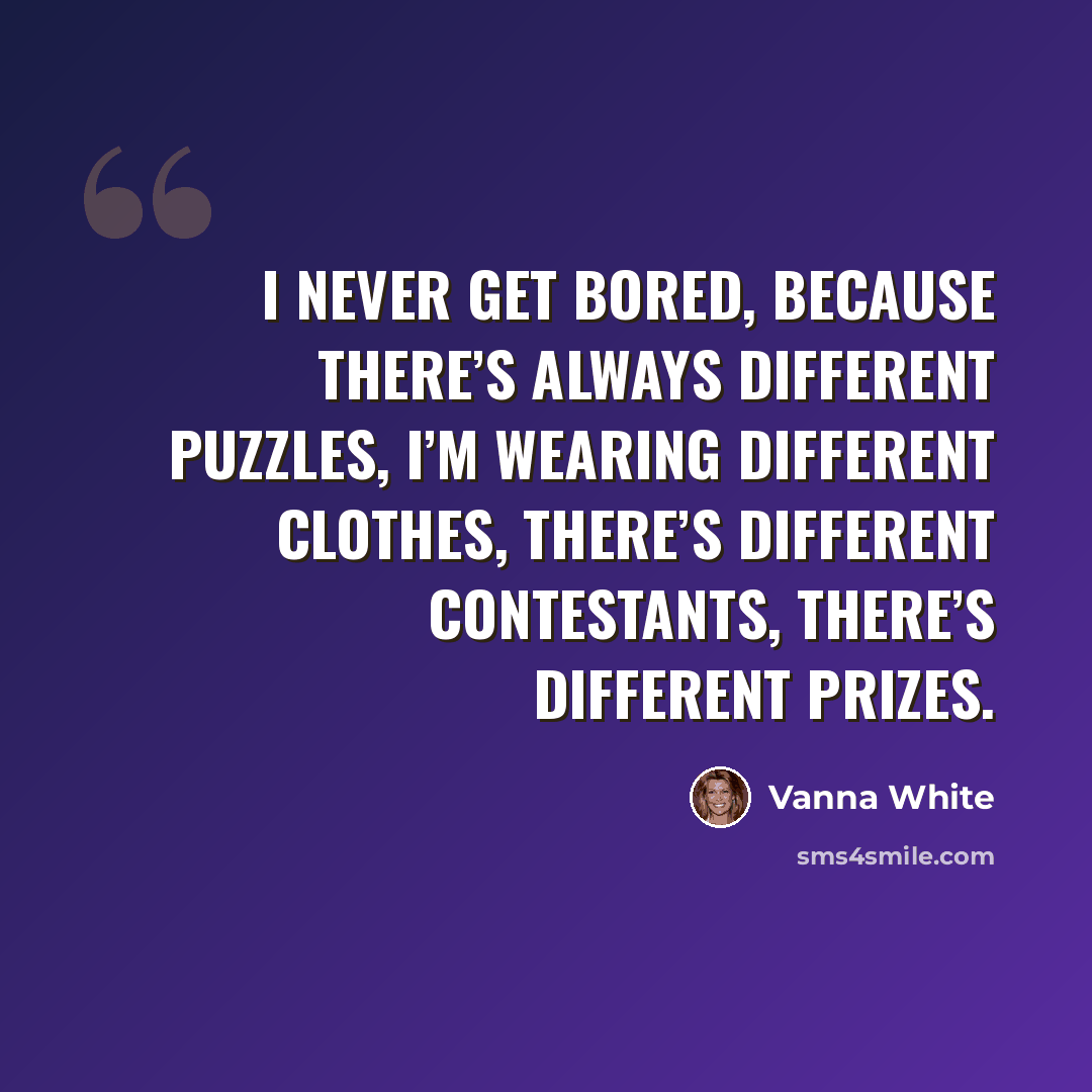 “I never get bored, because there’s always different puzzles, I’m wearing different clothes, there’s different contestants, there’s different prizes.” quote by Vanna White