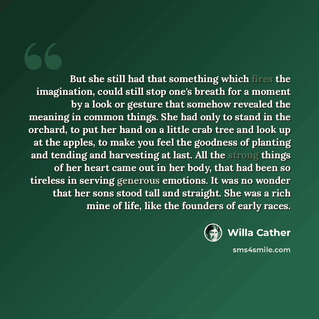 “But she still had that something which fires the imagination, could still stop one's breath for a moment by a look or gesture that somehow revealed the meaning in common things. She had only to stand in the orchard, to put her hand on a little crab tree and look up at the apples, to make you feel…” quote by Willa Cather