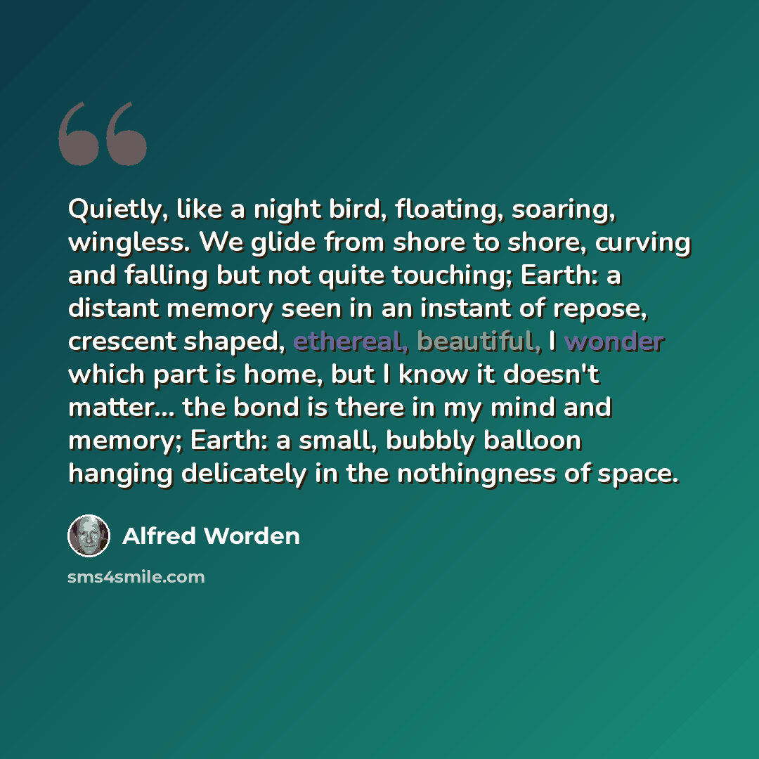 “Quietly, like a night bird, floating, soaring, wingless. We glide from shore to shore, curving and falling but not quite touching; Earth: a distant memory seen in an instant of repose, crescent shaped, ethereal, beautiful, I wonder which part is home, but I know it doesn't matter... the bond is…” quote by Alfred Worden